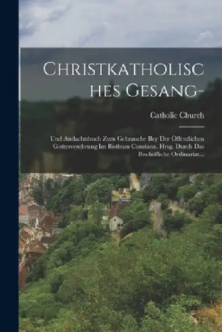 Christkatholisches Gesang-: Und Andachtsbuch Zum Gebrauche Bey Der Öffentlichen Gottesverehrung Im Bisthum Constanz. Hrsg. Durch Das Bischöfliche by Catholic Church