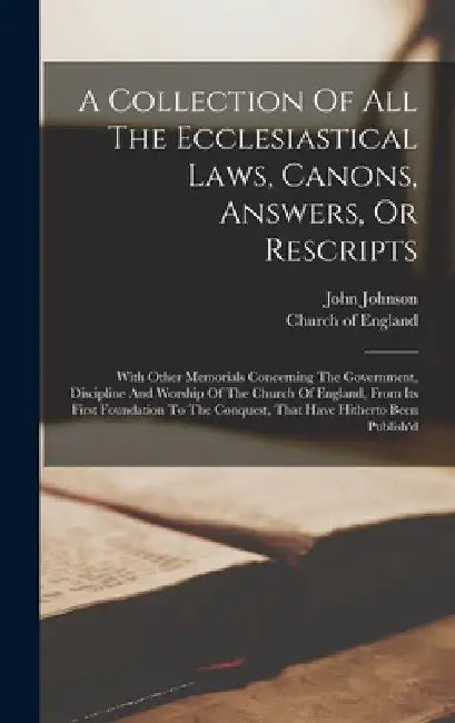 A Collection Of All The Ecclesiastical Laws, Canons, Answers, Or Rescripts: With Other Memorials Concerning The Government, Discipline And Worship Of by Church Of England