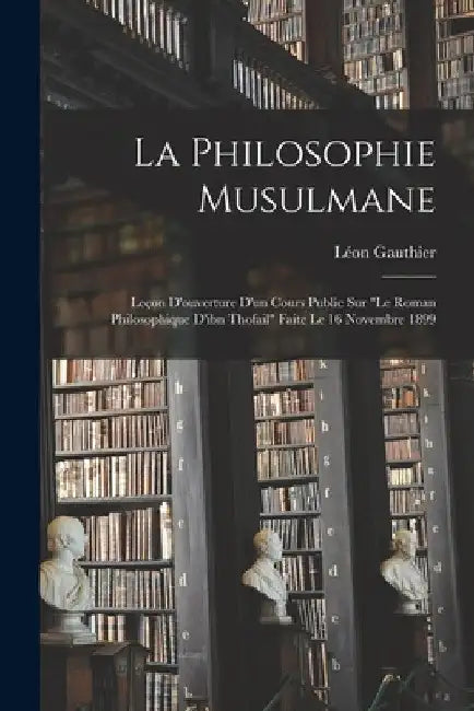 La Philosophie Musulmane: Leçon D'ouverture D'un Cours Public Sur "le Roman Philosophique D'ibn Thofail" Faite Le 16 Novembre 1899 by Gauthier Léon 1862-1949