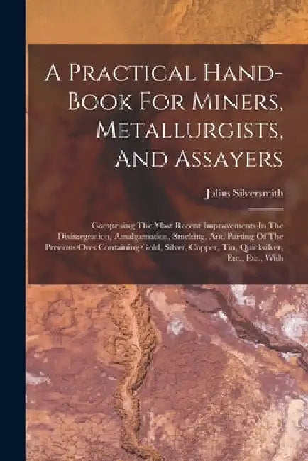 A Practical Hand-book For Miners, Metallurgists, And Assayers: Comprising The Most Recent Improvements In The Disintegration, Amalgamation, Smelting, by Julius Silversmith