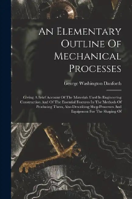 An Elementary Outline Of Mechanical Processes: Giving A Brief Account Of The Materials Used In Engineering Construction And Of The Essential Features by George Washington Danforth
