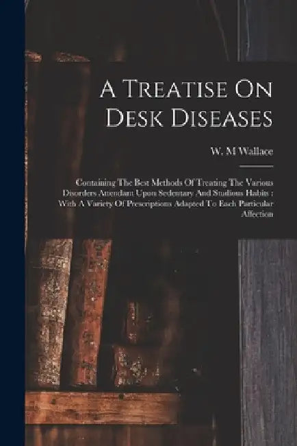 A Treatise On Desk Diseases: Containing The Best Methods Of Treating The Various Disorders Attendant Upon Sedentary And Studious Habits: With A Var by Wallace W. M