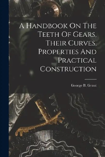 A Handbook On The Teeth Of Gears, Their Curves, Properties And Practical Construction by George B. (George Barnard) 18 Grant