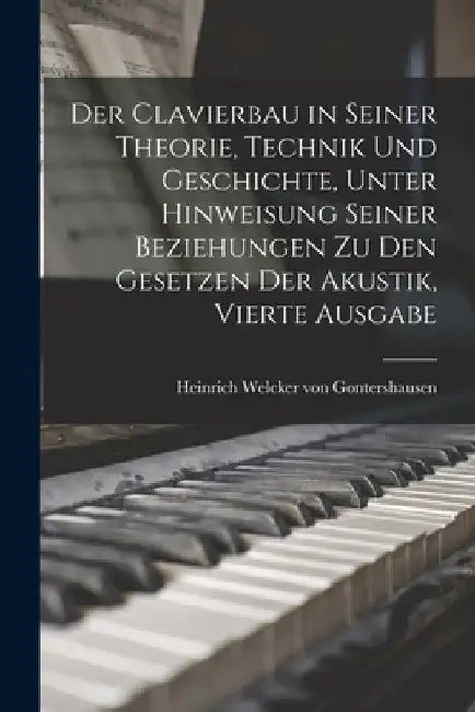 Der Clavierbau in seiner Theorie, Technik und Geschichte, unter Hinweisung seiner Beziehungen zu den Gesetzen der Akustik, Vierte Ausgabe by Heinrich Welcker Von Gontershausen