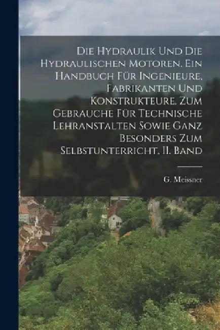 Die Hydraulik und die hydraulischen Motoren. Ein Handbuch für Ingenieure, Fabrikanten und Konstrukteure. Zum Gebrauche für technische Lehranstalten so by G. Meissner