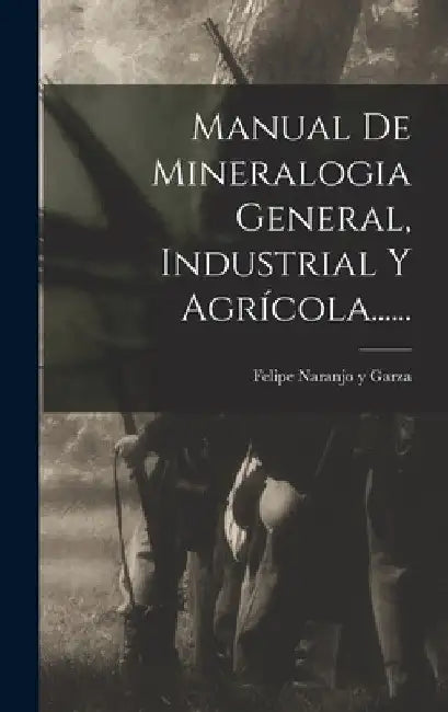 Manual De Mineralogia General, Industrial Y Agrícola...... by Felipe Naranjo Y Garza
