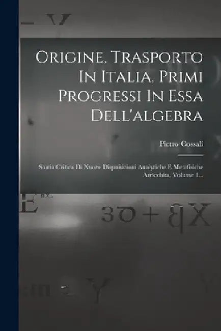 Origine, Trasporto In Italia, Primi Progressi In Essa Dell'algebra: Storia Critica Di Nuove Dispuisizioni Analytiche E Metafisiche Arricchita, Volume by Pietro Cossali