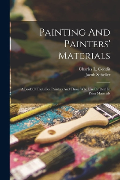 Painting And Painters' Materials: A Book Of Facts For Painters And Those Who Use Or Deal In Paint Materials by Charles L. Condit, Jacob Scheller