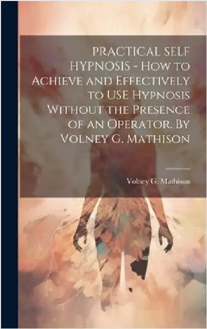 PRACTICAL SELF HYPNOSIS - How to Achieve and Effectively to USE Hypnosis Without the Presence of an Operator. By Volney G. Mathison by Volney G Mathison