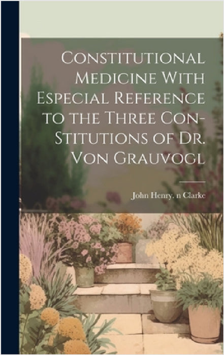 Constitutional Medicine With Especial Reference to the Three Con-stitutions of Dr. Von Grauvogl by John Henry 1852-1931 N. 5003 Clarke
