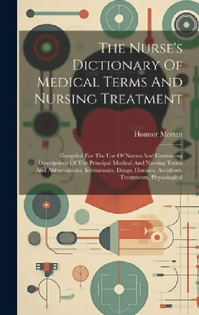 The Nurse's Dictionary Of Medical Terms And Nursing Treatment: Compiled For The Use Of Nurses And Containing Descriptions Of The Principal Medical And by Honnor Morten