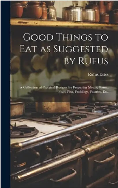 Good Things to Eat as Suggested by Rufus: A Collection of Practical Recipes for Preparing Meats, Game, Fowl, Fish, Puddings, Pastries, Etc. by Estes, Rufus