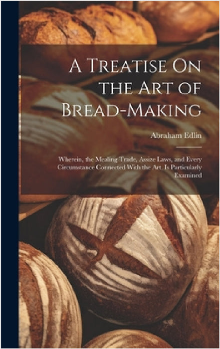 A Treatise On the Art of Bread-Making: Wherein, the Mealing Trade, Assize Laws, and Every Circumstance Connected With the Art, Is Particularly Examine by Abraham Edlin