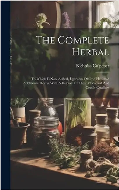 The Complete Herbal: To Which Is Now Added, Upwards Of One Hundred Additional Herbs, With A Display Of Their Medicinal And Occult Qualities by Culpeper, Nicholas