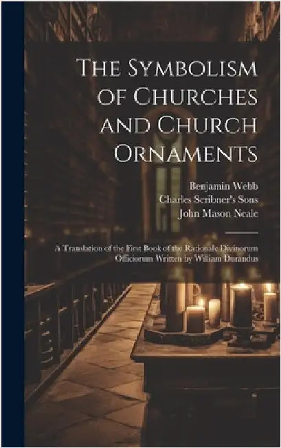 The Symbolism of Churches and Church Ornaments: A Translation of the First Book of the Rationale Divinorum Officiorum Written by William Durandus by Neale, John Mason