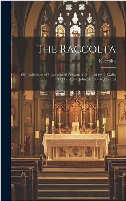 The Raccolta: Or, Collection of Indulgenced Prayers [Compiled by T. Galli, Tr.] by A. St. John. Authorised Transl by Raccolta