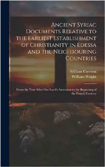 Ancient Syriac Documents Relative to the Earliest Establishment of Christianity in Edessa and the Neighbouring Countries: From the Year After Our Lord by Wright, William