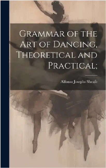 Grammar of the art of Dancing, Theoretical and Practical; by Sheafe, Alfonso Josephs