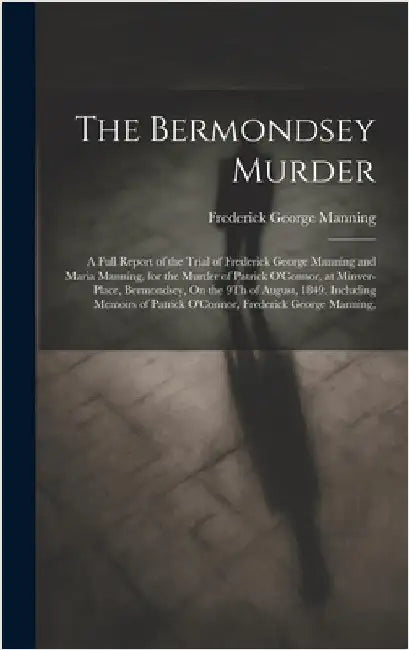 The Bermondsey Murder: A Full Report of the Trial of Frederick George Manning and Maria Manning, for the Murder of Patrick O'Connor, at Minve by Manning, Frederick George