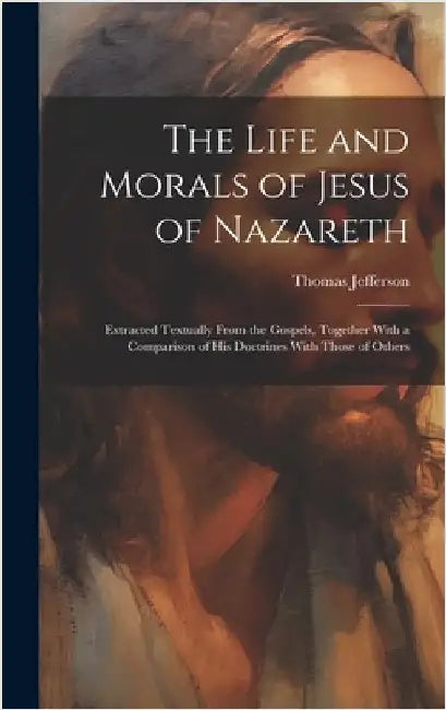 The Life and Morals of Jesus of Nazareth: Extracted Textually From the Gospels, Together With a Comparison of His Doctrines With Those of Others by Jefferson, Thomas