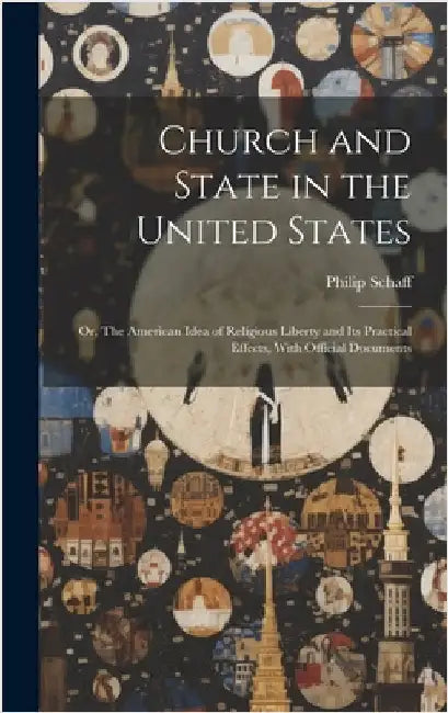 Church and State in the United States: Or, The American Idea of Religious Liberty and its Practical Effects, With Official Documents by Schaff, Philip
