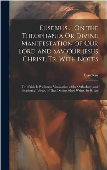 Eusebius ... On the Theophania Or Divine Manifestation of Our Lord and Saviour Jesus Christ, Tr. With Notes: To Which Is Prefixed a Vindication of the by Eusebius