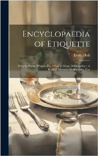 Encyclopaedia of Etiquette: What to Write, What to Do, What to Wear, What to Say: A Book of Manners for Everyday Use by Holt, Emily