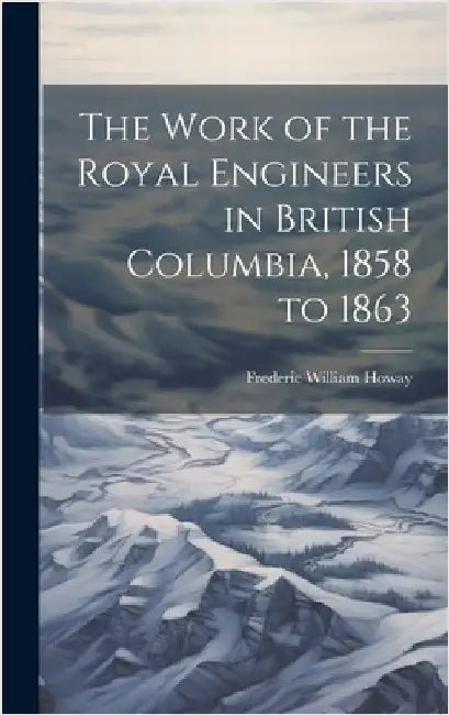 The Work of the Royal Engineers in British Columbia, 1858 to 1863 by Howay, Frederic William