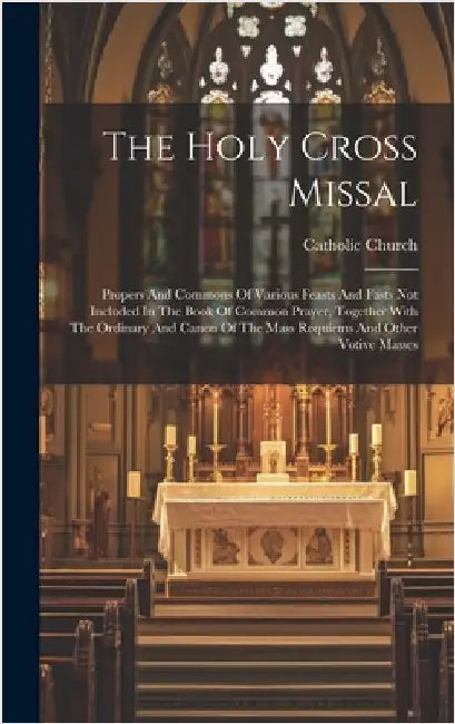 The Holy Cross Missal: Propers And Commons Of Various Feasts And Fasts Not Included In The Book Of Common Prayer, Together With The Ordinary by Church, Catholic