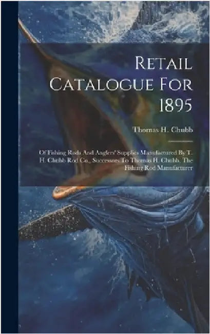 Retail Catalogue For 1895: Of Fishing Rods And Anglers' Supplies Manufactured By T. H. Chubb Rod Co., Successors To Thomas H. Chubb, The Fishing by Chubb, Thomas H.