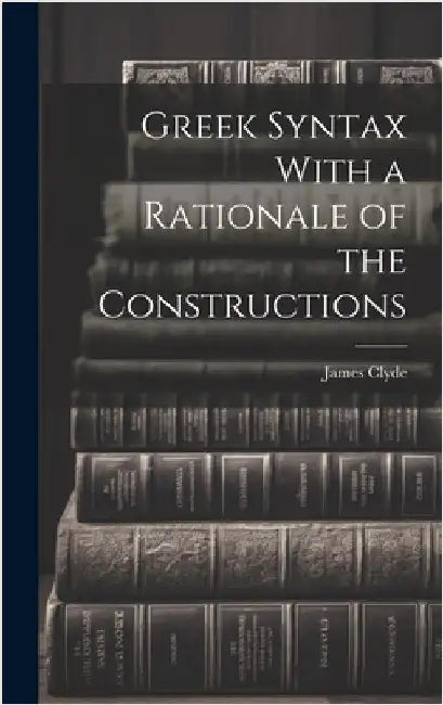 Greek Syntax With a Rationale of the Constructions by Clyde, James