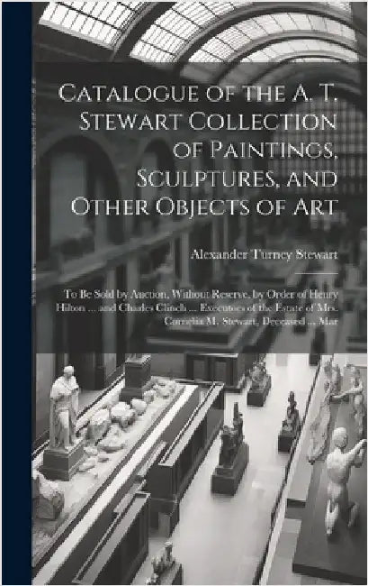 Catalogue of the A. T. Stewart Collection of Paintings, Sculptures, and Other Objects of Art: To Be Sold by Auction, Without Reserve, by Order of Henr by Stewart, Alexander Turney