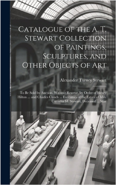 Catalogue of the A. T. Stewart Collection of Paintings, Sculptures, and Other Objects of Art: To Be Sold by Auction, Without Reserve, by Order of Henr by Alexander Turney Stewart
