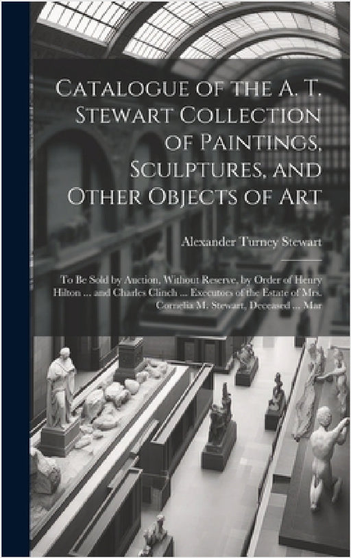 Catalogue of the A. T. Stewart Collection of Paintings, Sculptures, and Other Objects of Art: To Be Sold by Auction, Without Reserve, by Order of Henr by Alexander Turney Stewart