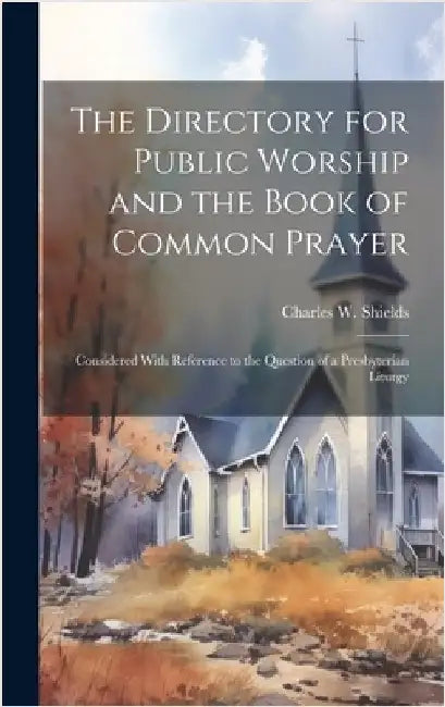 The Directory for Public Worship and the Book of Common Prayer: Considered With Reference to the Question of a Presbyterian Liturgy by Shields, Charles W. (Charles Woodruff)