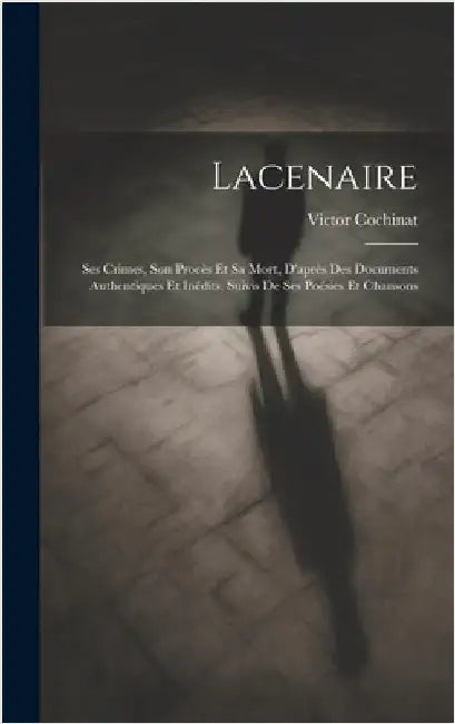 Lacenaire: Ses Crimes, Son Procès Et Sa Mort, D'après Des Documents Authentiques Et Inédits, Suivis De Ses Poésies Et Chansons by Cochinat, Victor