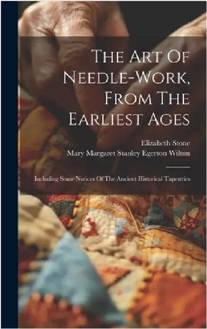 The Art Of Needle-work, From The Earliest Ages: Including Some Notices Of The Ancient Historical Tapestries by Stone, Elizabeth