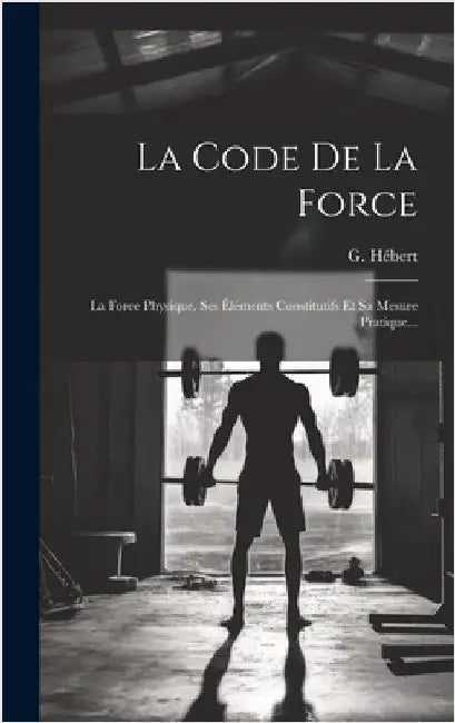 La Code De La Force: La Force Physique. Ses Éléments Constitutifs Et Sa Mesure Pratique... by Hébert, G.