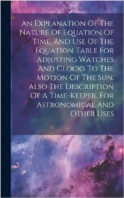 An Explanation Of The Nature Of Equation Of Time, And Use Of The Equation Table For Adjusting Watches And Clocks To The Motion Of The Sun. Also The De by Anonymous