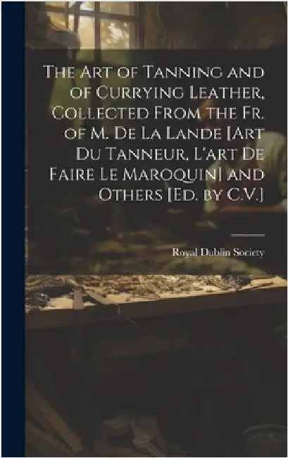 The Art of Tanning and of Currying Leather, Collected From the Fr. of M. De La Lande [Art Du Tanneur, L'art De Faire Le Maroquin] and Others [Ed. by C by Royal Dublin Society