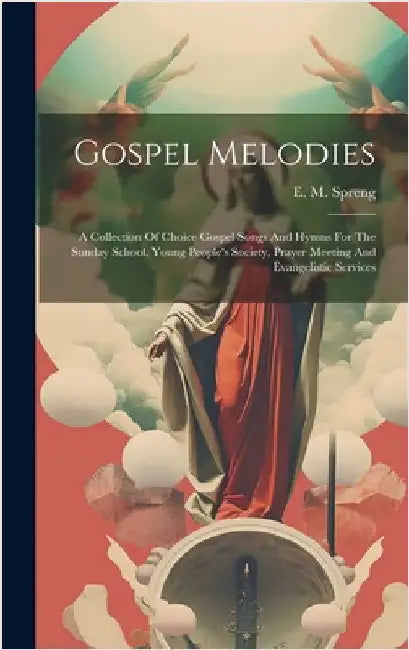 Gospel Melodies: A Collection Of Choice Gospel Songs And Hymns For The Sunday School, Young People's Society, Prayer Meeting And Evangelistic Services by Spreng, E. M.