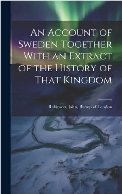 An Account of Sweden Together With an Extract of the History of That Kingdom by Robinson, John Bishop of London