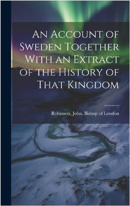 An Account of Sweden Together With an Extract of the History of That Kingdom by John Bishop of London Robinson