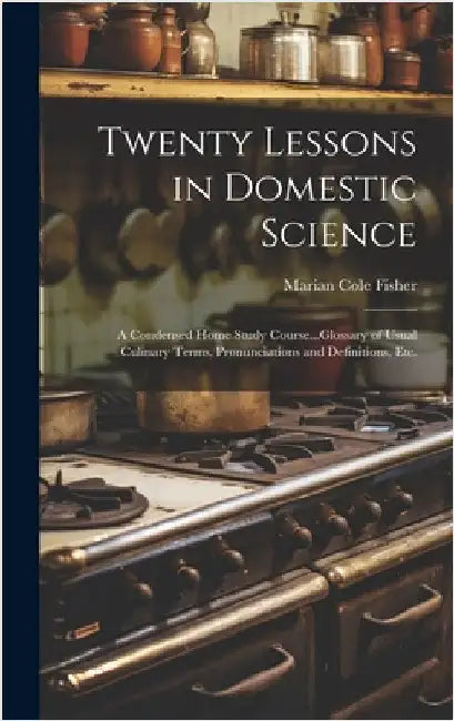 Twenty Lessons in Domestic Science: A Condensed Home Study Course...Glossary of Usual Culinary Terms, Pronunciations and Definitions, Etc. by Fisher, Marian Cole