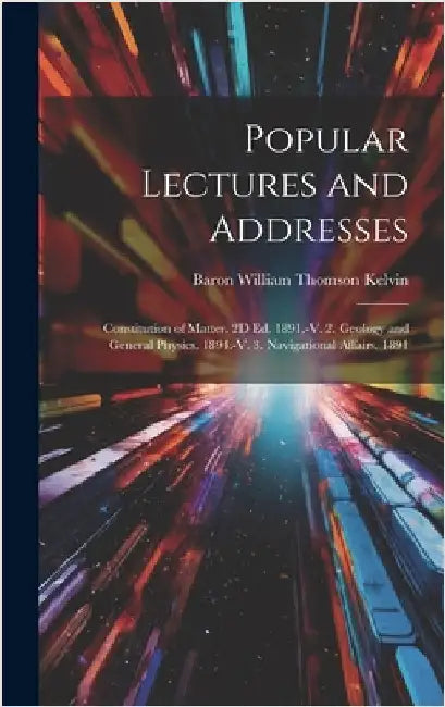 Popular Lectures and Addresses: Constitution of Matter. 2D Ed. 1891.-V. 2. Geology and General Physics. 1894.-V. 3. Navigational Affairs. 1891 by Kelvin, Baron William Thomson