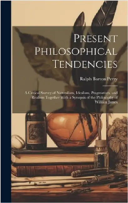Present Philosophical Tendencies: A Critical Survey of Naturalism, Idealism, Pragmatism, and Realism Together With a Synopsis of the Philosophy of Wil by Perry, Ralph Barton