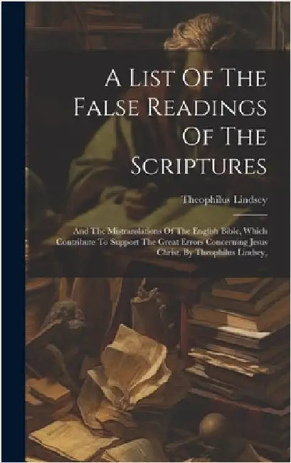 A List Of The False Readings Of The Scriptures: And The Mistranslations Of The English Bible, Which Contribute To Support The Great Errors Concerning by Lindsey, Theophilus