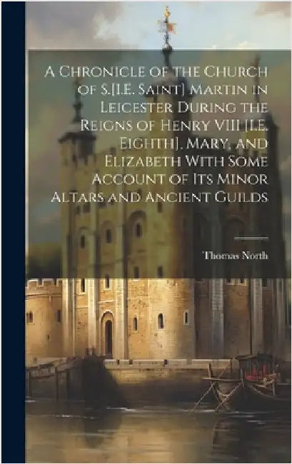 A Chronicle of the Church of S.[I.E. Saint] Martin in Leicester During the Reigns of Henry VIII [I.E. Eighth], Mary, and Elizabeth With Some Account o by North, Thomas