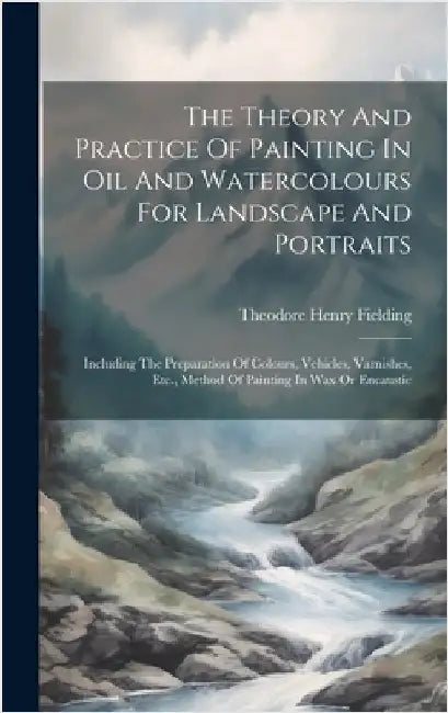 The Theory And Practice Of Painting In Oil And Watercolours For Landscape And Portraits: Including The Preparation Of Colours, Vehicles, Varnishes, Et by Fielding, Theodore Henry