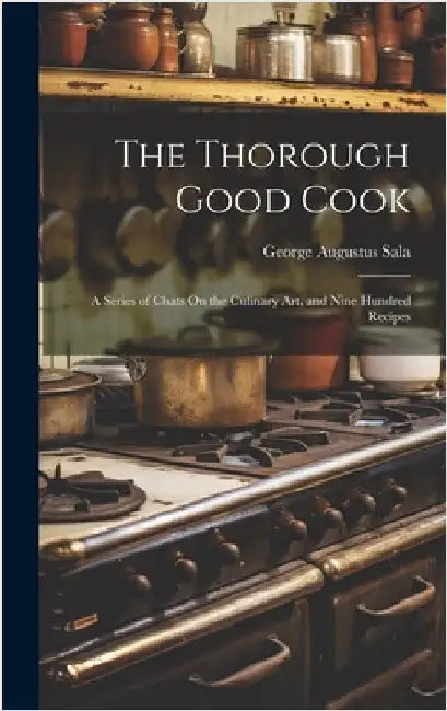 The Thorough Good Cook: A Series of Chats On the Culinary Art, and Nine Hundred Recipes by Sala, George Augustus